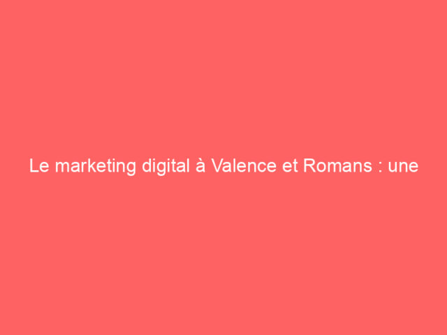 Le marketing digital à Valence et Romans : une opportunité stratégique pour les entreprises locales